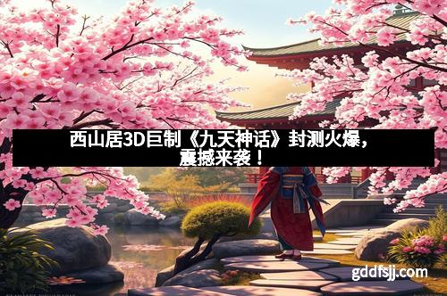 西山居3D巨制《九天神话》封测火爆，震撼来袭！