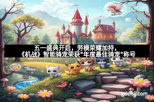 五一盛典开启，劳模荣耀加持，《机战》智能骑宠荣获“年度最佳骑宠”称号