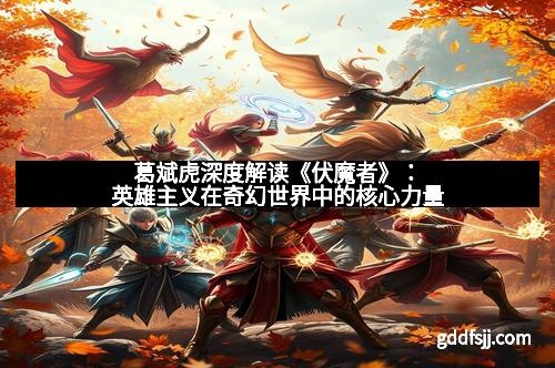 葛斌虎深度解读《伏魔者》：英雄主义在奇幻世界中的核心力量